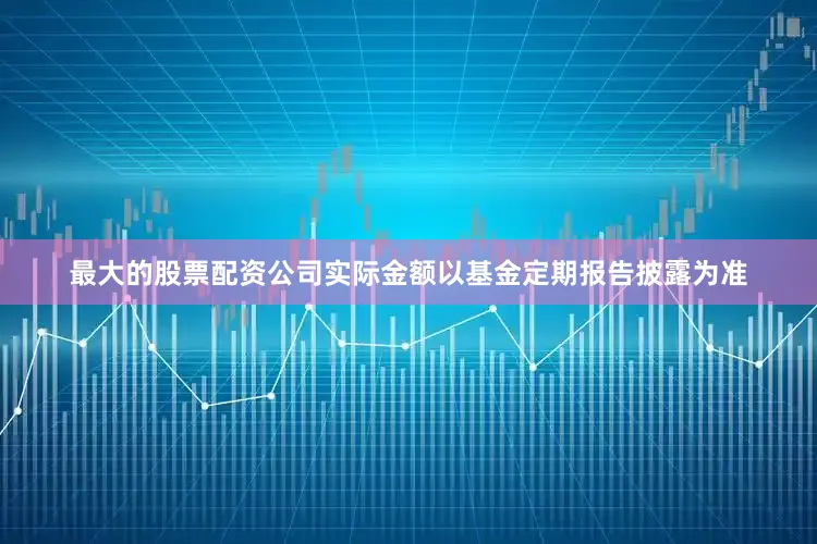 最大的股票配资公司实际金额以基金定期报告披露为准