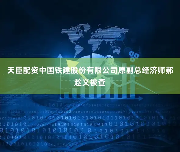 天臣配资中国铁建股份有限公司原副总经济师郝趁义被查