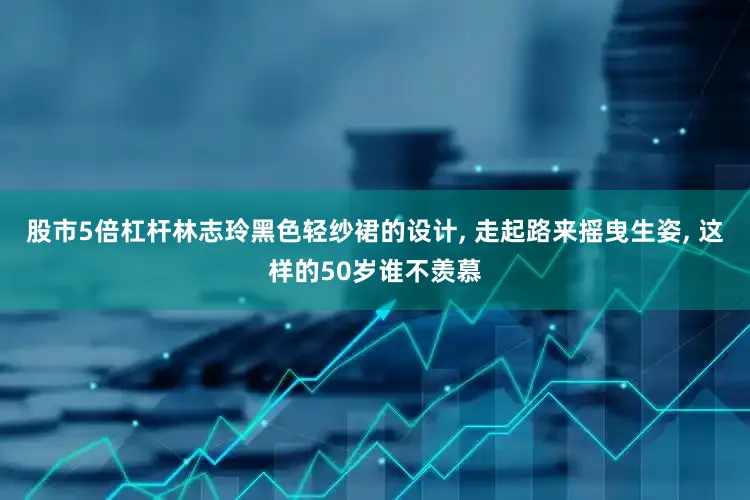 股市5倍杠杆林志玲黑色轻纱裙的设计, 走起路来摇曳生姿, 这样的50岁谁不羡慕